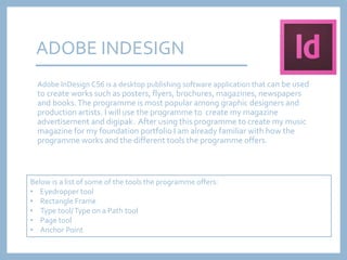 ADOBE INDESIGN
Adobe InDesign CS6 is a desktop publishing software application that can be used
to create works such as posters, flyers, brochures, magazines, newspapers
and books.The programme is most popular among graphic designers and
production artists. I will use the programme to create my magazine
advertisement and digipak. After using this programme to create my music
magazine for my foundation portfolio I am already familiar with how the
programme works and the different tools the programme offers.
Below is a list of some of the tools the programme offers:
• Eyedropper tool
• Rectangle Frame
• Type tool/Type on a Path tool
• Page tool
• Anchor Point
 