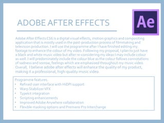AdobeAfter EffectsCS6 is a digital visual effects, motion graphics and compositing
application that is mostly used in the post-production process of filmmaking and
television production. I will use the programme after I have finished editing my
footage to enhance the colour of my video. Following my proposal, I plan to just have
a black and white music video but after re-considering my ideas I may include colour
as well. I will predominately include the colour blue as the colour follows connotations
of sadness and sorrow, feelings which are emphasised throughout my music video.
Overall, I believe adobe after effects will enhance the quality of my product,
making it a professional, high-quality music video.
ADOBE AFTER EFFECTS
Programme features:
• Refined user interface with HiDPI support
• Warp StabilizerVFX
• Typekit integration
• Scripting enhancements
• Improved Adobe Anywhere collaboration
• Flexible masking options and Premiere Pro Interchange
 