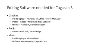 Editing Software needed for Tugasan 3
• Graphics
• Inside laptop – MSPaint, MSOffice Picture Manager
• Install – Adobe Photoshop (Free version)
• Online – Pixlr.com, Picmonkey.com
• Audio
• Install – Cool Edit, Sound Forge
• Video
• Inside laptop – MovieMaker
• Online – wevideo.com, loopster.com
 