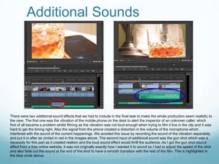 Additional Sounds




There were two additional sound effects that we had to include in the final task to make the whole production seem realistic to
the view. The first one was the vibration of the mobile phone on the desk to alert the inspector of an unknown caller, which
first of all became a problem whilst filming as the vibration was not loud enough when trying to film it live in the clip and it was
hard to get the timing right. Also the signal from the phone created a distortion in the volume of the microphone which
interfered with the sound of the current happenings. We avoided this issue by recording the sound of the vibration separately
and put it in after as circled in red in the images above. The second input of additional sound was the gun shot which was a
necessity for this part as it created realism and the loud sound effect would thrill the audience. As I got the gun shot sound
effect from a free online website, it was not originally exactly how I wanted it to sound so I had to adjust the speed of the shot
and also fade out the sound at the end of the shot to have a smooth transition with the rest of the film. This is highlighted in
the blue circle above.
 