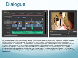 Dialogue




For the dialogue we used a Rode Videomic Mini Pro Shotgun which helped us obtain a good, clear audio to the film however
as found whilst filming and editing our preliminary, it often tend to happen that the transition of different sound clips of a
conversation was no as smooth as it could have been. After learning from this, in the main task I had to ensure that there was
a smooth, flowing motion to the conversation scene taking place and to make sure of this I overlapped the clips only by a
slight amount and faded out the volume of each sound slowly so that there were no sudden changes in sound and the
conversation sounded as if it was all at once rather than multiple different shots after stopping and starting. This is shown in
the image above on the left by making the clips in different rows so that the sound could blend in with the next clip instead of
overwriting it.
 