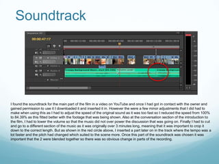 Soundtrack




I found the soundtrack for the main part of the film in a video on YouTube and once I had got in contact with the owner and
gained permission to use it I downloaded it and inserted it in. However the were a few minor adjustments that I did had to
make when using this as I had to adjust the speed of the original sound as it was too fast so I reduced the speed from 100%
to 84.39% as this fitted better with the footage that was being shown. Also at the conversation section of the introduction to
the film, I had to lower the volume so that the music did not over power the discussion that was going on. Finally I had to cut
and go to a different section of the music as it was originally over 3 minutes long, meaning that it was important to crop it
down to the correct length. But as shown in the red circle above, I inserted a part later on in the track where the tempo was a
lot faster and the pitch had changed which suited to the scene more. Once this part of the soundtrack was chosen it was
important that the 2 were blended together so there was so obvious change in parts of the recording.
 