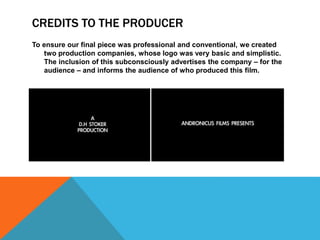 CREDITS TO THE PRODUCER
To ensure our final piece was professional and conventional, we created
two production companies, whose logo was very basic and simplistic.
The inclusion of this subconsciously advertises the company – for the
audience – and informs the audience of who produced this film.
 