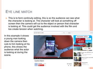 EYE LINE MATCH
 This is to form continuity editing, this is so the audience can see what
the character is looking at. The character will look at something off
screen then the camera will cut to the object or person that character
is looking at. This could get the audience involved with the film and
too create tension when watching.
In this example it shows
a young man looking
down the camera then
cuts to him looking at his
phone, this shows the
audience what the actor
is looking at during the
scene.
 