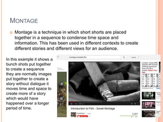 MONTAGE
 Montage is a technique in which short shorts are placed
together in a sequence to condense time space and
information. This has been used in different contexts to create
different stories and different views for an audience.
In this example it shows a
bunch shots put together
to create a sequence
they are normally images
put together to create a
story without dialogue it
moves time and space to
create more of a story
which would have
happened over a longer
period of time.
 