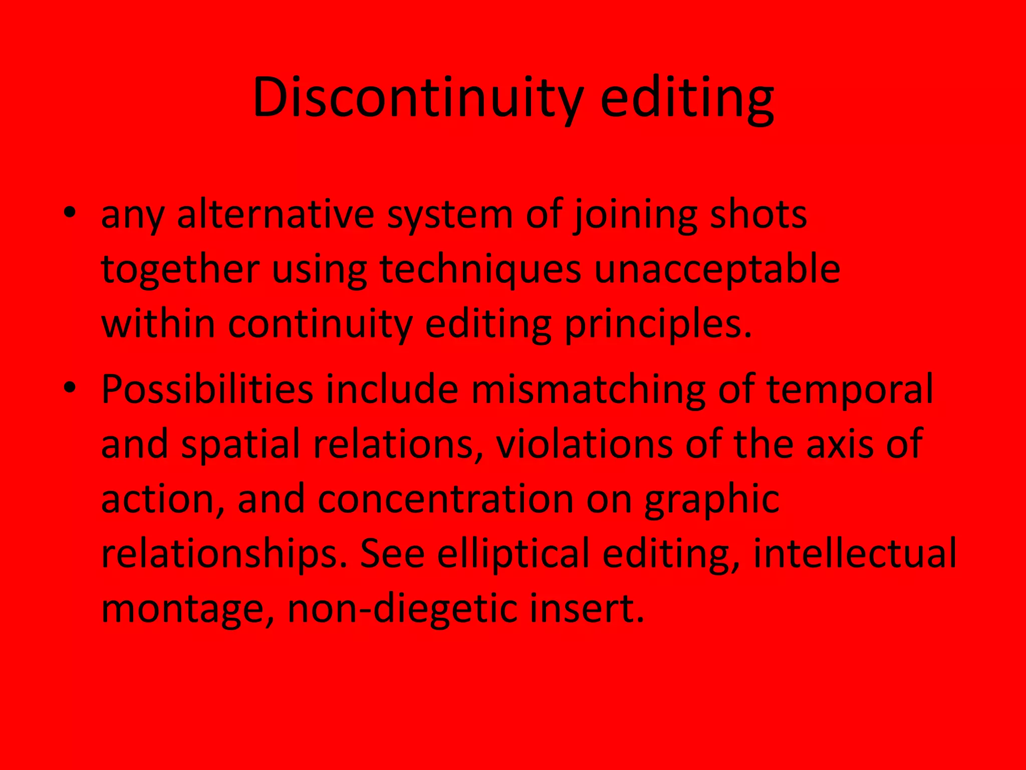 Discontinuity editing
• any alternative system of joining shots
  together using techniques unacceptable
  within continuity editing principles.
• Possibilities include mismatching of temporal
  and spatial relations, violations of the axis of
  action, and concentration on graphic
  relationships. See elliptical editing, intellectual
  montage, non-diegetic insert.
 