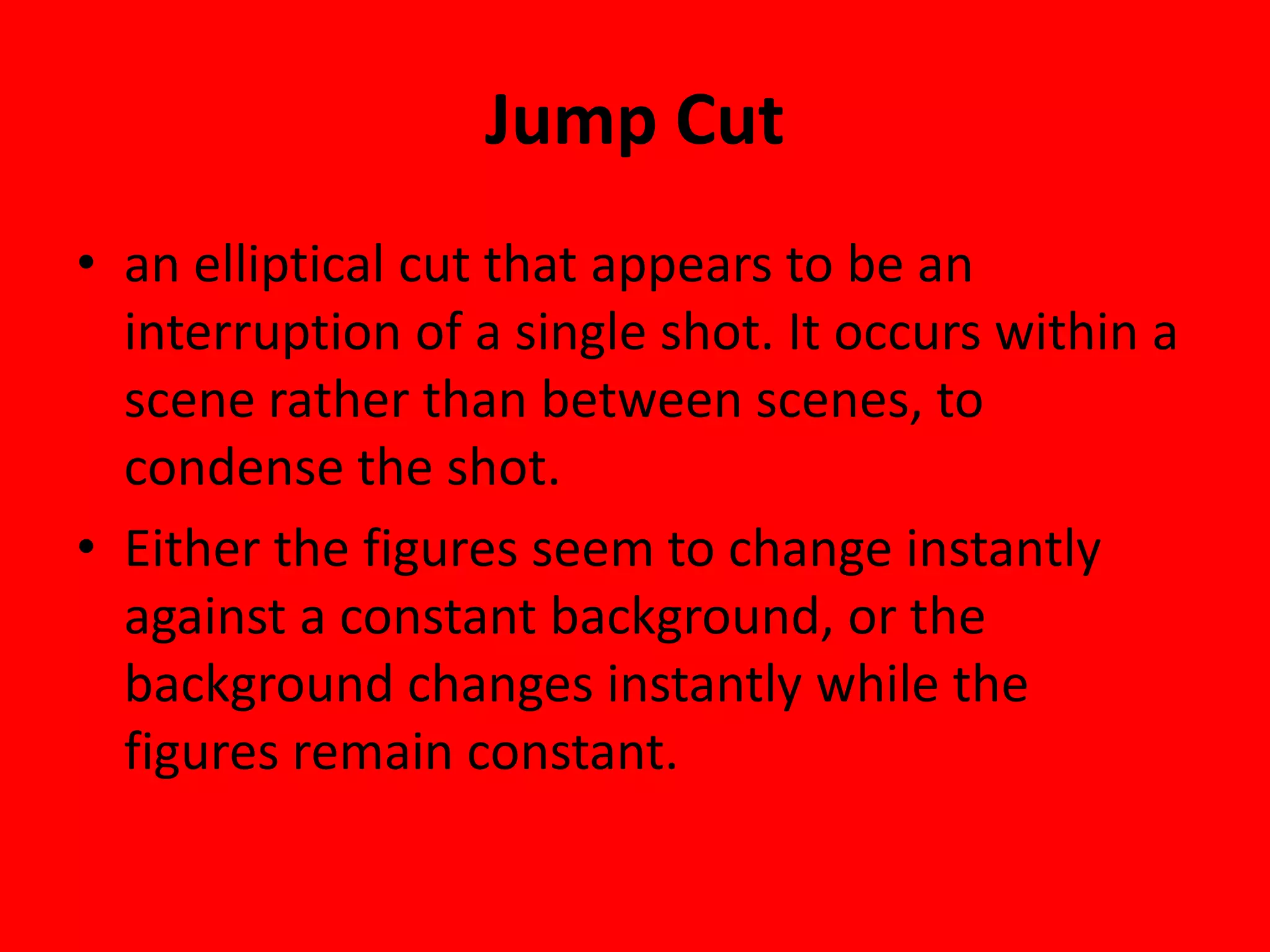 Jump Cut
• an elliptical cut that appears to be an
  interruption of a single shot. It occurs within a
  scene rather than between scenes, to
  condense the shot.
• Either the figures seem to change instantly
  against a constant background, or the
  background changes instantly while the
  figures remain constant.
 