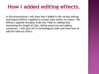 In this presentation I will show how I added in the various editing
techniques/effects I applied to certain clips within my trailer. The
effects I applied included: Fade out, Fade in, adding text,
shortening the length of clips, fading sound out and adding
voiceovers. I will start off in chronological order and show how to
add the fade out effect.
 