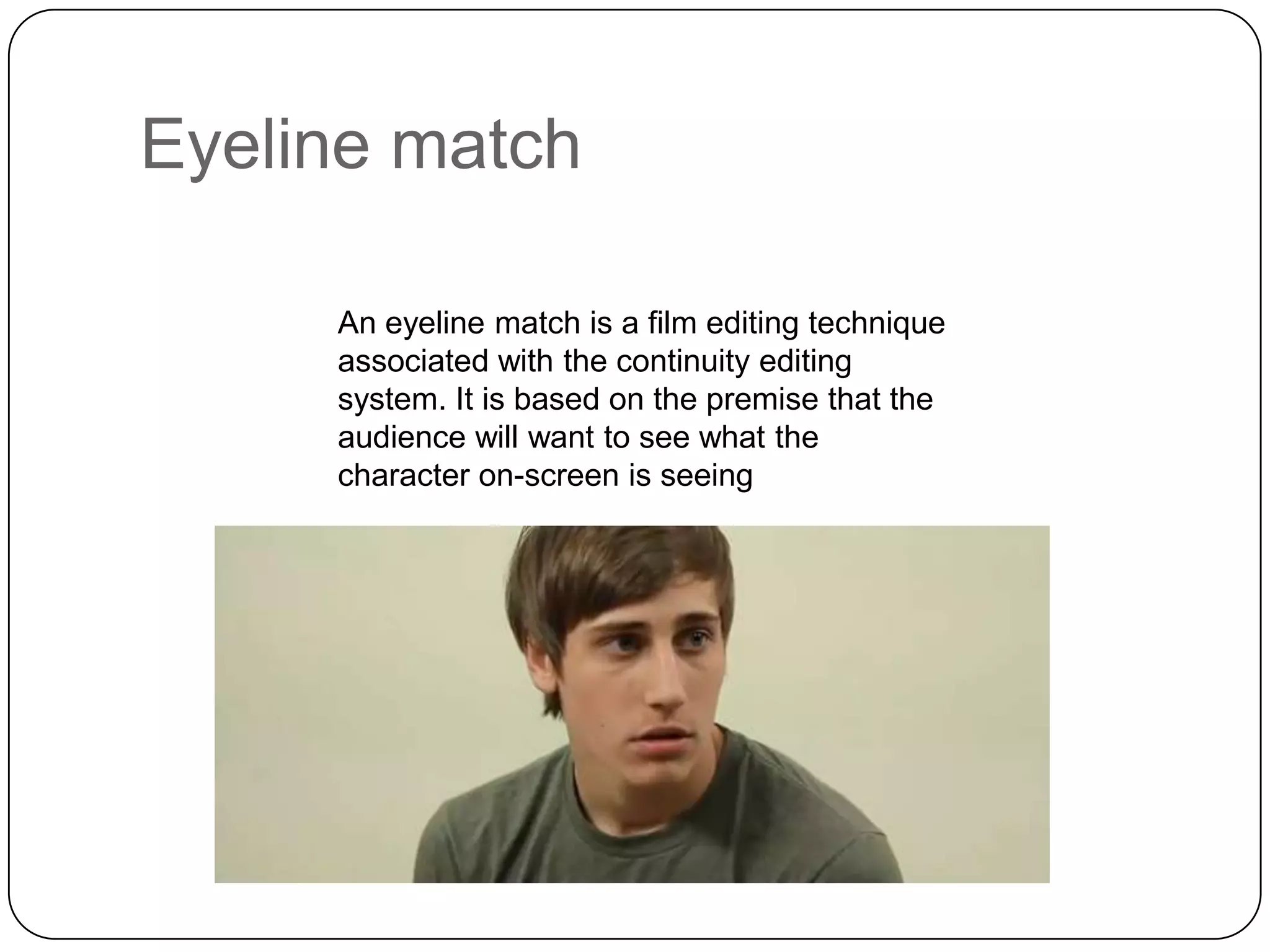 Eyeline match
An eyeline match is a film editing technique
associated with the continuity editing
system. It is based on the premise that the
audience will want to see what the
character on-screen is seeing

 