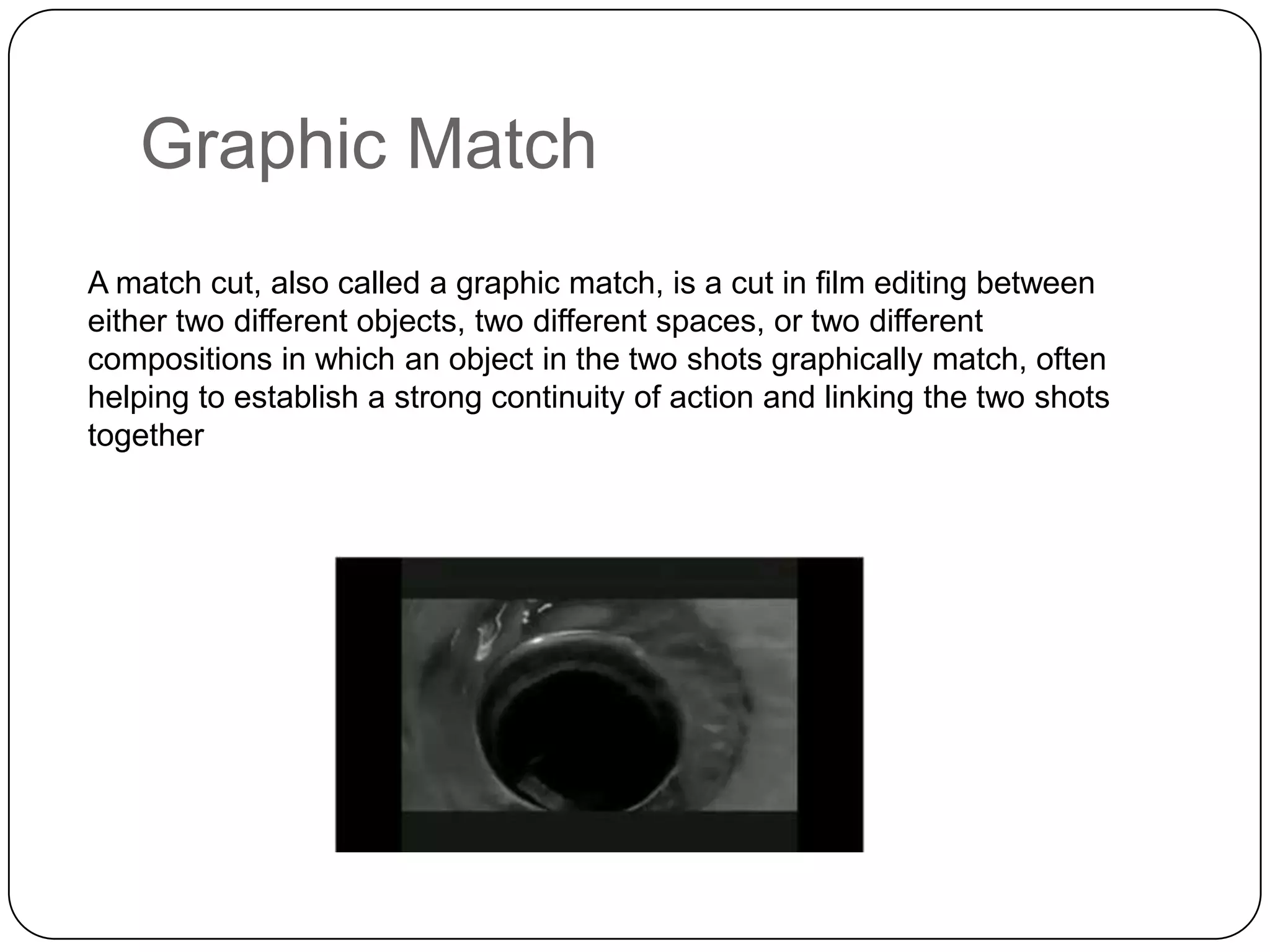 Graphic Match
A match cut, also called a graphic match, is a cut in film editing between
either two different objects, two different spaces, or two different
compositions in which an object in the two shots graphically match, often
helping to establish a strong continuity of action and linking the two shots
together

 