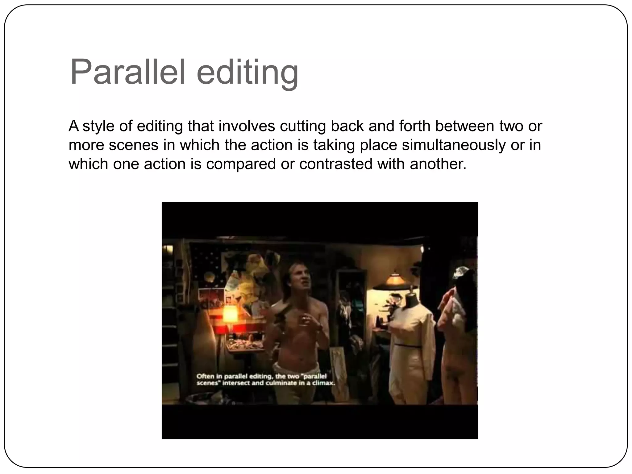 Parallel editing
A style of editing that involves cutting back and forth between two or
more scenes in which the action is taking place simultaneously or in
which one action is compared or contrasted with another.

 