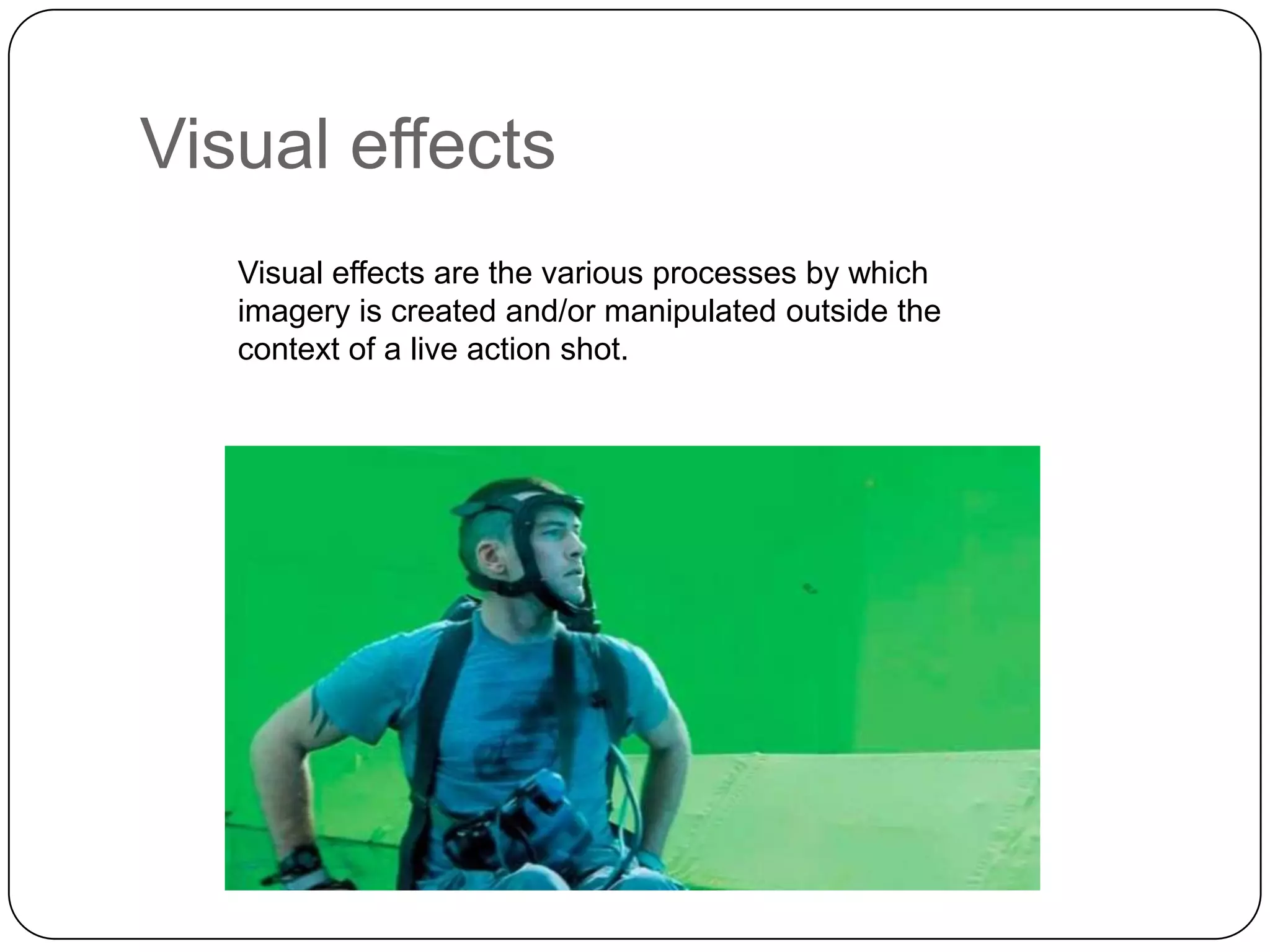 Visual effects
Visual effects are the various processes by which
imagery is created and/or manipulated outside the
context of a live action shot.

 