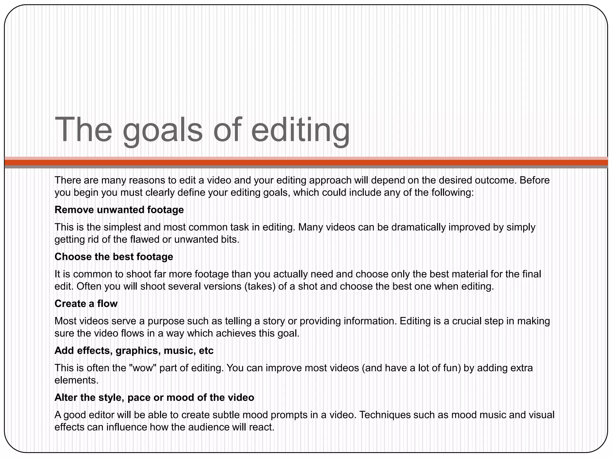 The goals of editing
There are many reasons to edit a video and your editing approach will depend on the desired outcome. Before
you begin you must clearly define your editing goals, which could include any of the following:
Remove unwanted footage

This is the simplest and most common task in editing. Many videos can be dramatically improved by simply
getting rid of the flawed or unwanted bits.
Choose the best footage
It is common to shoot far more footage than you actually need and choose only the best material for the final
edit. Often you will shoot several versions (takes) of a shot and choose the best one when editing.
Create a flow
Most videos serve a purpose such as telling a story or providing information. Editing is a crucial step in making
sure the video flows in a way which achieves this goal.
Add effects, graphics, music, etc
This is often the "wow" part of editing. You can improve most videos (and have a lot of fun) by adding extra
elements.
Alter the style, pace or mood of the video
A good editor will be able to create subtle mood prompts in a video. Techniques such as mood music and visual
effects can influence how the audience will react.

 