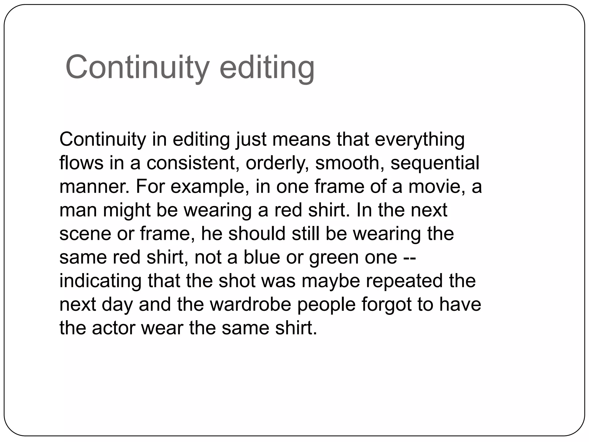 Continuity editing
Continuity in editing just means that everything
flows in a consistent, orderly, smooth, sequential
manner. For example, in one frame of a movie, a
man might be wearing a red shirt. In the next
scene or frame, he should still be wearing the
same red shirt, not a blue or green one -indicating that the shot was maybe repeated the
next day and the wardrobe people forgot to have
the actor wear the same shirt.

 
