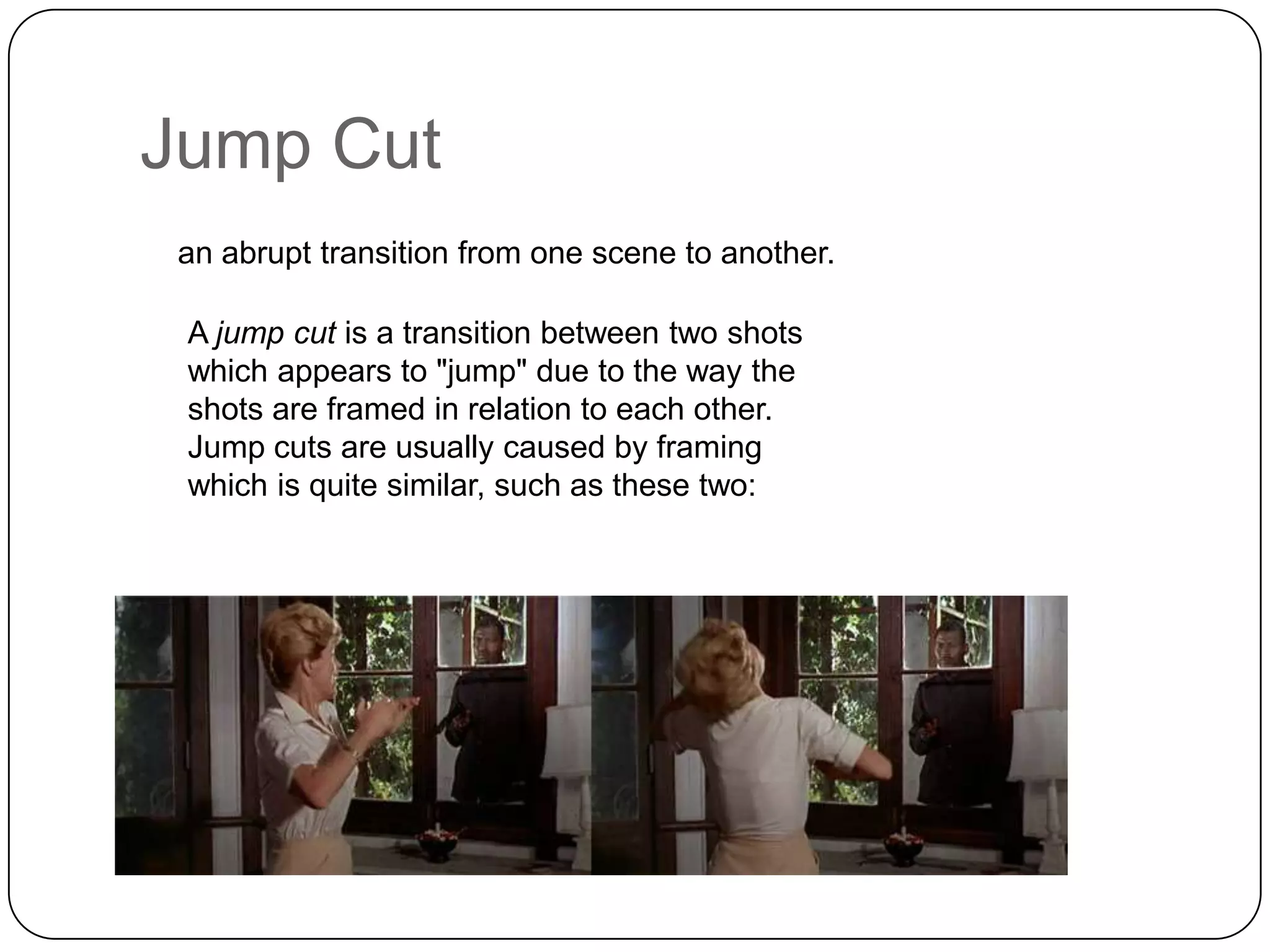 Jump Cut
an abrupt transition from one scene to another.
A jump cut is a transition between two shots
which appears to "jump" due to the way the
shots are framed in relation to each other.
Jump cuts are usually caused by framing
which is quite similar, such as these two:

 