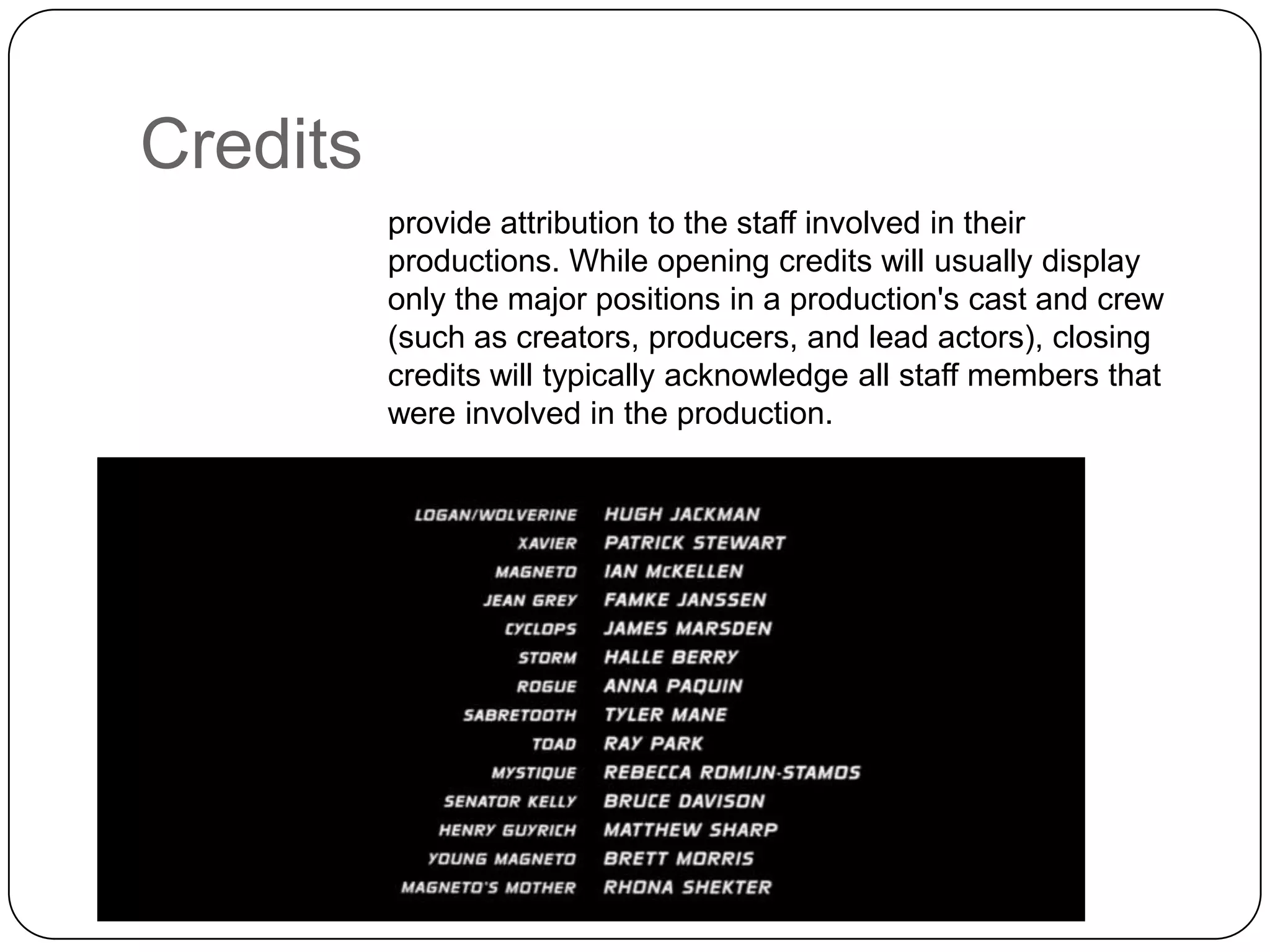Credits
provide attribution to the staff involved in their
productions. While opening credits will usually display
only the major positions in a production's cast and crew
(such as creators, producers, and lead actors), closing
credits will typically acknowledge all staff members that
were involved in the production.

 