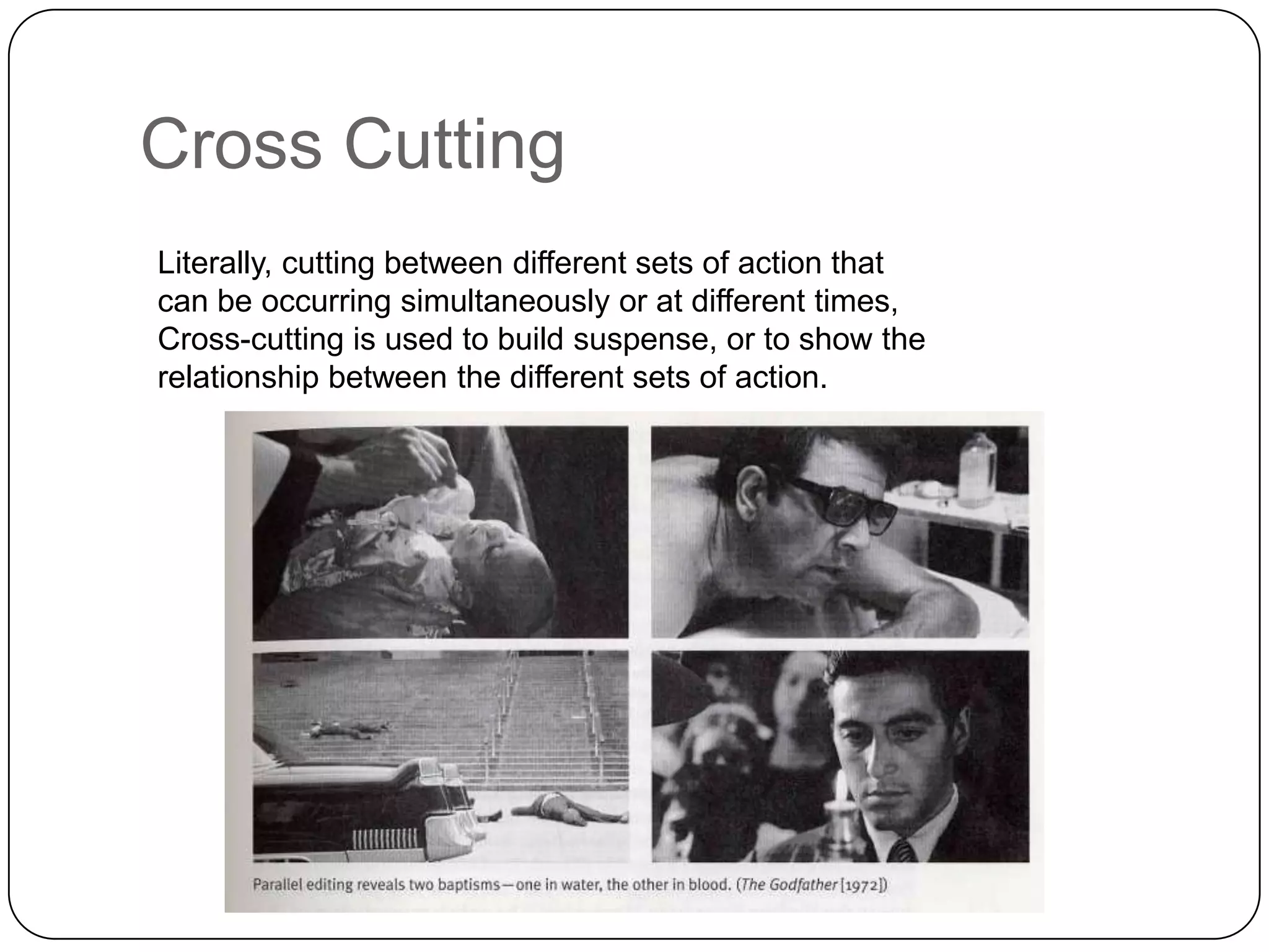 Cross Cutting
Literally, cutting between different sets of action that
can be occurring simultaneously or at different times,
Cross-cutting is used to build suspense, or to show the
relationship between the different sets of action.

 