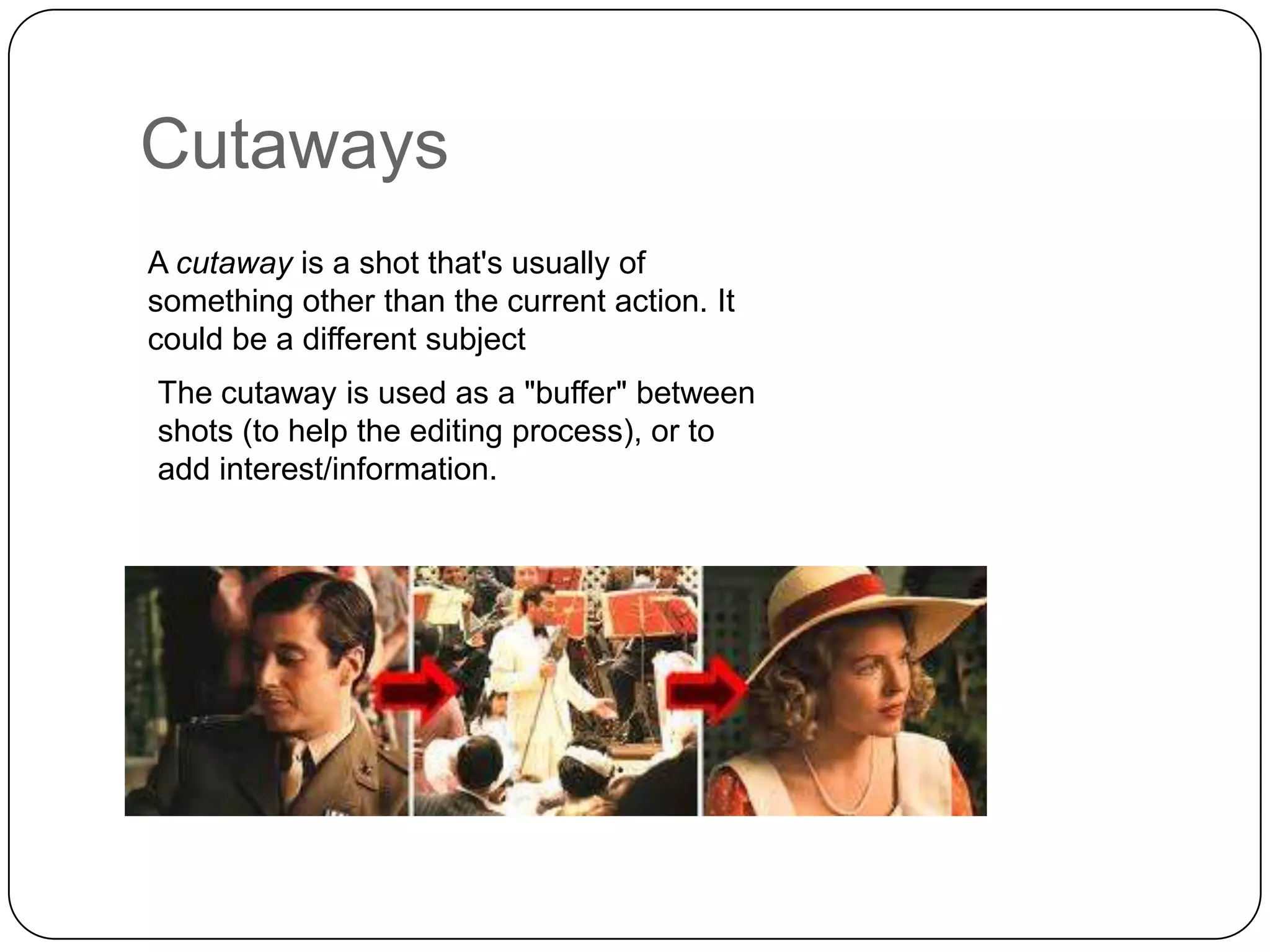 Cutaways
A cutaway is a shot that's usually of
something other than the current action. It
could be a different subject
The cutaway is used as a "buffer" between
shots (to help the editing process), or to
add interest/information.

 