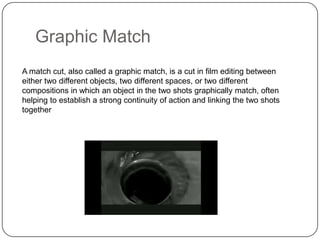 Graphic Match
A match cut, also called a graphic match, is a cut in film editing between
either two different objects, two different spaces, or two different
compositions in which an object in the two shots graphically match, often
helping to establish a strong continuity of action and linking the two shots
together

 