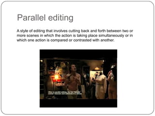 Parallel editing
A style of editing that involves cutting back and forth between two or
more scenes in which the action is taking place simultaneously or in
which one action is compared or contrasted with another.

 