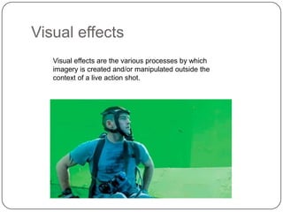 Visual effects
Visual effects are the various processes by which
imagery is created and/or manipulated outside the
context of a live action shot.

 