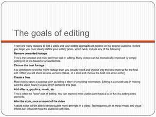 The goals of editing
There are many reasons to edit a video and your editing approach will depend on the desired outcome. Before
you begin you must clearly define your editing goals, which could include any of the following:
Remove unwanted footage

This is the simplest and most common task in editing. Many videos can be dramatically improved by simply
getting rid of the flawed or unwanted bits.
Choose the best footage
It is common to shoot far more footage than you actually need and choose only the best material for the final
edit. Often you will shoot several versions (takes) of a shot and choose the best one when editing.
Create a flow
Most videos serve a purpose such as telling a story or providing information. Editing is a crucial step in making
sure the video flows in a way which achieves this goal.
Add effects, graphics, music, etc
This is often the "wow" part of editing. You can improve most videos (and have a lot of fun) by adding extra
elements.
Alter the style, pace or mood of the video
A good editor will be able to create subtle mood prompts in a video. Techniques such as mood music and visual
effects can influence how the audience will react.

 