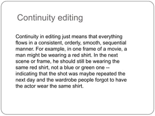 Continuity editing
Continuity in editing just means that everything
flows in a consistent, orderly, smooth, sequential
manner. For example, in one frame of a movie, a
man might be wearing a red shirt. In the next
scene or frame, he should still be wearing the
same red shirt, not a blue or green one -indicating that the shot was maybe repeated the
next day and the wardrobe people forgot to have
the actor wear the same shirt.

 