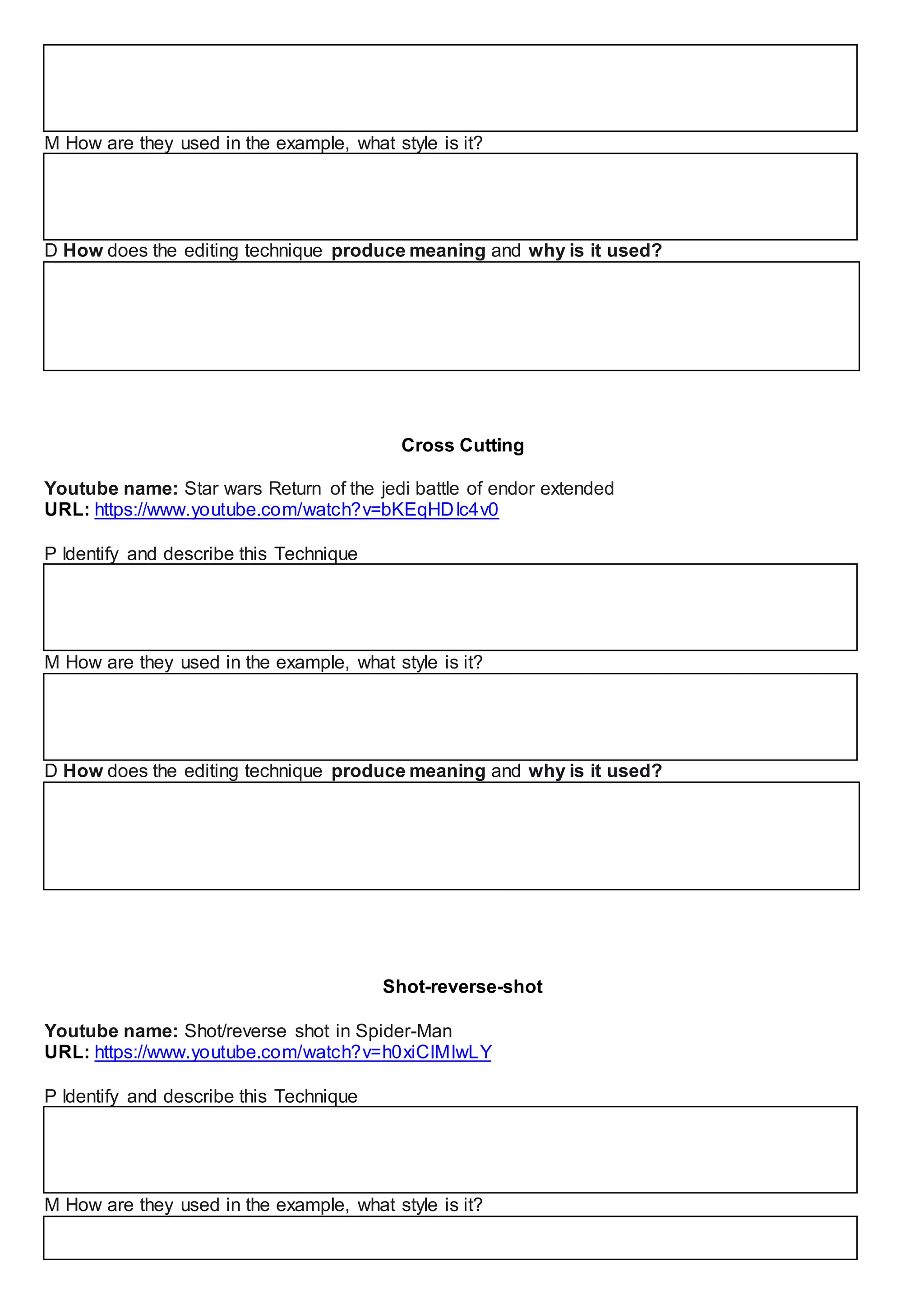 M How are they used in the example, what style is it?
D How does the editing technique produce meaning and why is it used?
Cross Cutting
Youtube name: Star wars Return of the jedi battle of endor extended
URL: https://www.youtube.com/watch?v=bKEqHDIc4v0
P Identify and describe this Technique
M How are they used in the example, what style is it?
D How does the editing technique produce meaning and why is it used?
Shot-reverse-shot
Youtube name: Shot/reverse shot in Spider-Man
URL: https://www.youtube.com/watch?v=h0xiCIMIwLY
P Identify and describe this Technique
M How are they used in the example, what style is it?
 