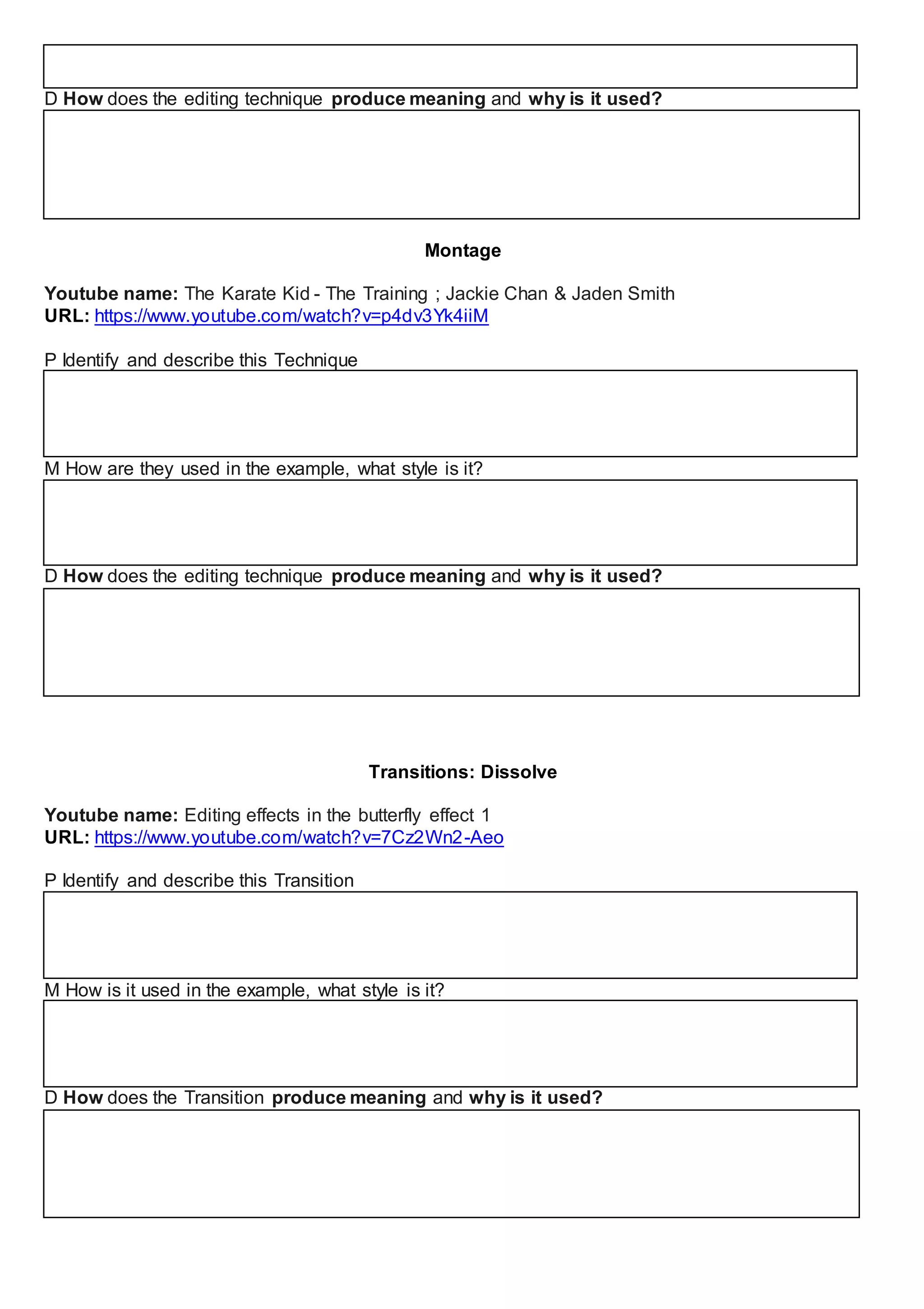 D How does the editing technique produce meaning and why is it used?
Montage
Youtube name: The Karate Kid - The Training ; Jackie Chan & Jaden Smith
URL: https://www.youtube.com/watch?v=p4dv3Yk4iiM
P Identify and describe this Technique
M How are they used in the example, what style is it?
D How does the editing technique produce meaning and why is it used?
Transitions: Dissolve
Youtube name: Editing effects in the butterfly effect 1
URL: https://www.youtube.com/watch?v=7Cz2Wn2-Aeo
P Identify and describe this Transition
M How is it used in the example, what style is it?
D How does the Transition produce meaning and why is it used?
 