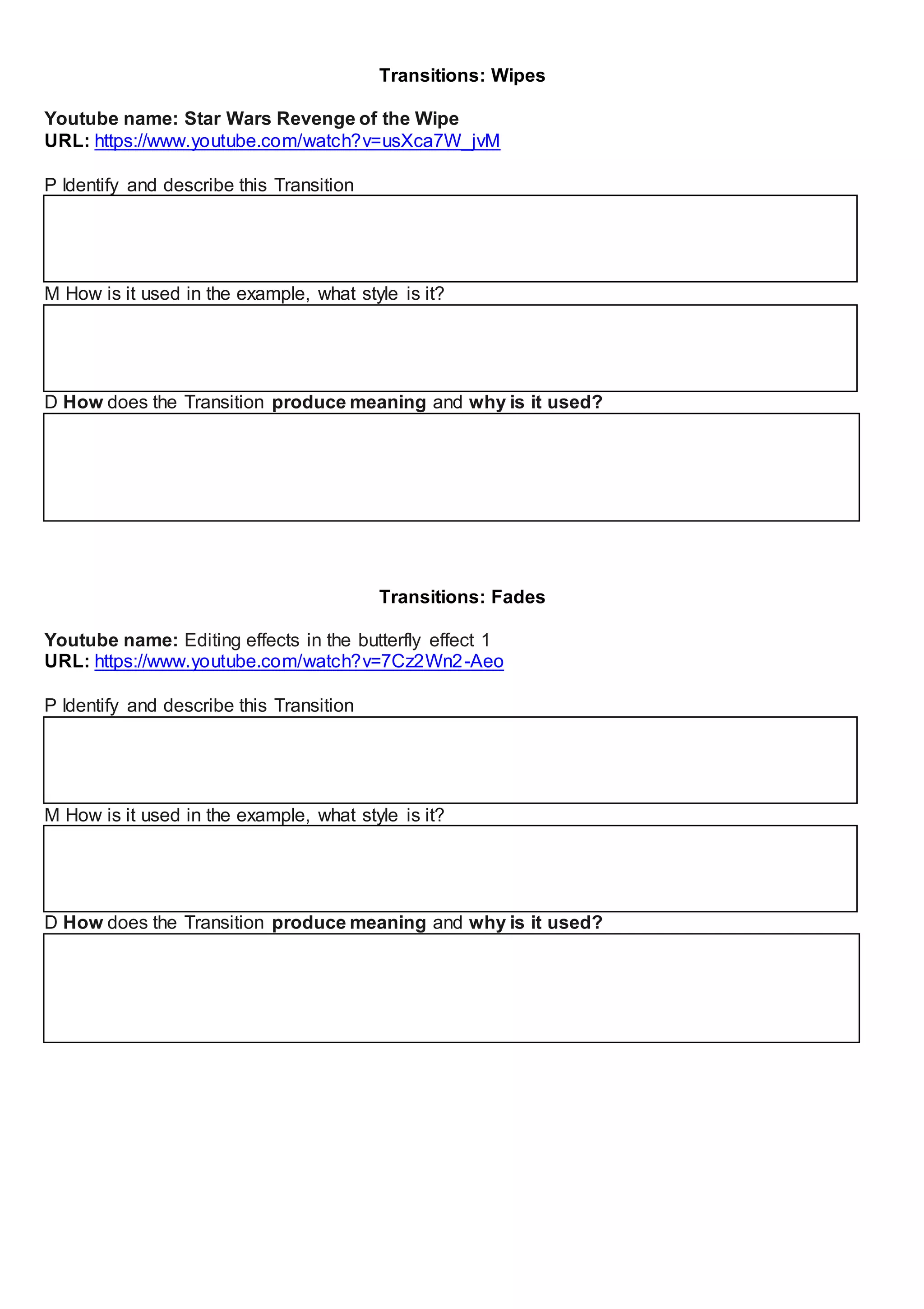 Transitions: Wipes
Youtube name: Star Wars Revenge of the Wipe
URL: https://www.youtube.com/watch?v=usXca7W_jvM
P Identify and describe this Transition
M How is it used in the example, what style is it?
D How does the Transition produce meaning and why is it used?
Transitions: Fades
Youtube name: Editing effects in the butterfly effect 1
URL: https://www.youtube.com/watch?v=7Cz2Wn2-Aeo
P Identify and describe this Transition
M How is it used in the example, what style is it?
D How does the Transition produce meaning and why is it used?
 