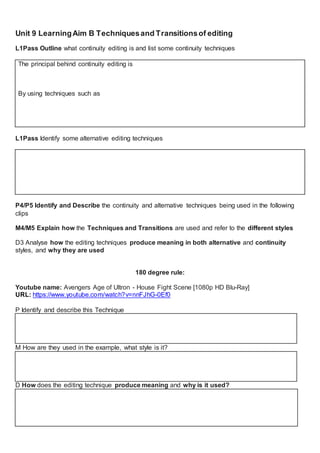 Unit 9 LearningAim B Techniquesand Transitionsof editing
L1Pass Outline what continuity editing is and list some continuity techniques
The principal behind continuity editing is
By using techniques such as
L1Pass Identify some alternative editing techniques
P4/P5 Identify and Describe the continuity and alternative techniques being used in the following
clips
M4/M5 Explain how the Techniques and Transitions are used and refer to the different styles
D3 Analyse how the editing techniques produce meaning in both alternative and continuity
styles, and why they are used
180 degree rule:
Youtube name: Avengers Age of Ultron - House Fight Scene [1080p HD Blu-Ray]
URL: https://www.youtube.com/watch?v=nnFJhG-0Ef0
P Identify and describe this Technique
M How are they used in the example, what style is it?
D How does the editing technique produce meaning and why is it used?
 