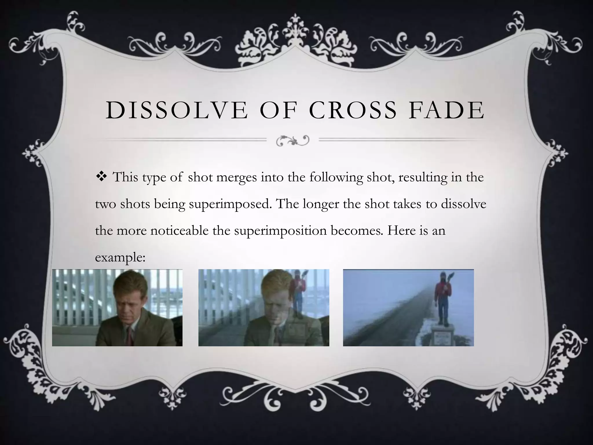 DISSOLVE OF CROSS FADE
 This type of shot merges into the following shot, resulting in the
two shots being superimposed. The longer the shot takes to dissolve
the more noticeable the superimposition becomes. Here is an
example:
 