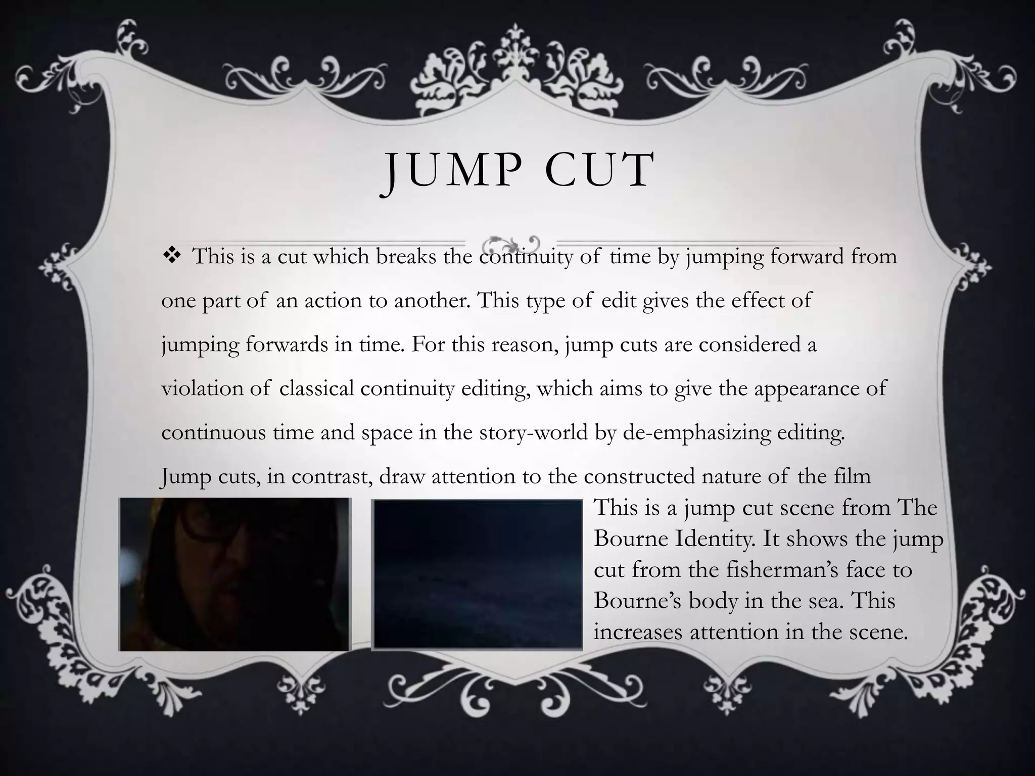 JUMP CUT
 This is a cut which breaks the continuity of time by jumping forward from
one part of an action to another. This type of edit gives the effect of
jumping forwards in time. For this reason, jump cuts are considered a
violation of classical continuity editing, which aims to give the appearance of
continuous time and space in the story-world by de-emphasizing editing.
Jump cuts, in contrast, draw attention to the constructed nature of the film
This is a jump cut scene from The
Bourne Identity. It shows the jump
cut from the fisherman’s face to
Bourne’s body in the sea. This
increases attention in the scene.
 