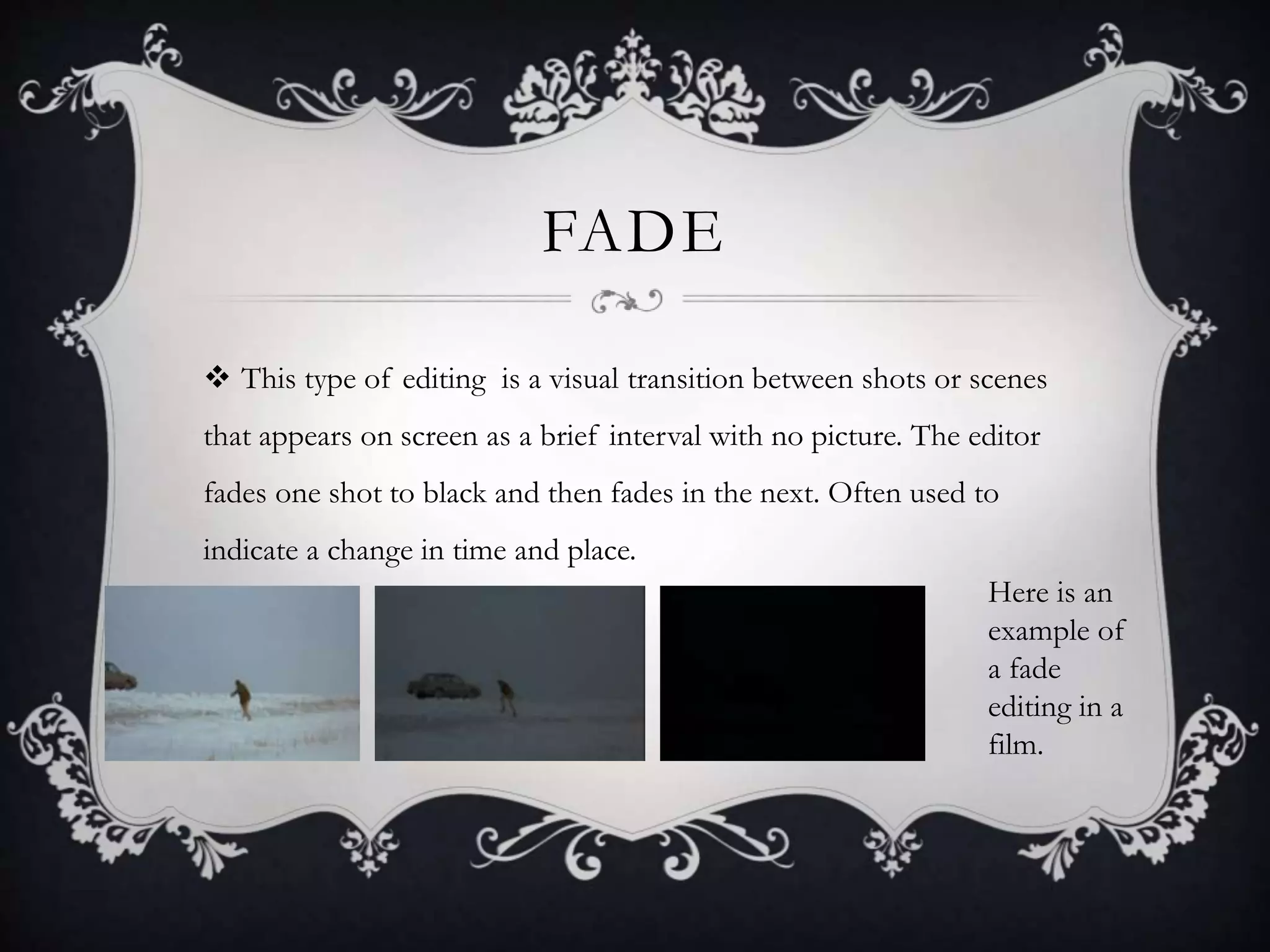 FADE
 This type of editing is a visual transition between shots or scenes
that appears on screen as a brief interval with no picture. The editor
fades one shot to black and then fades in the next. Often used to
indicate a change in time and place.
Here is an
example of
a fade
editing in a
film.
 