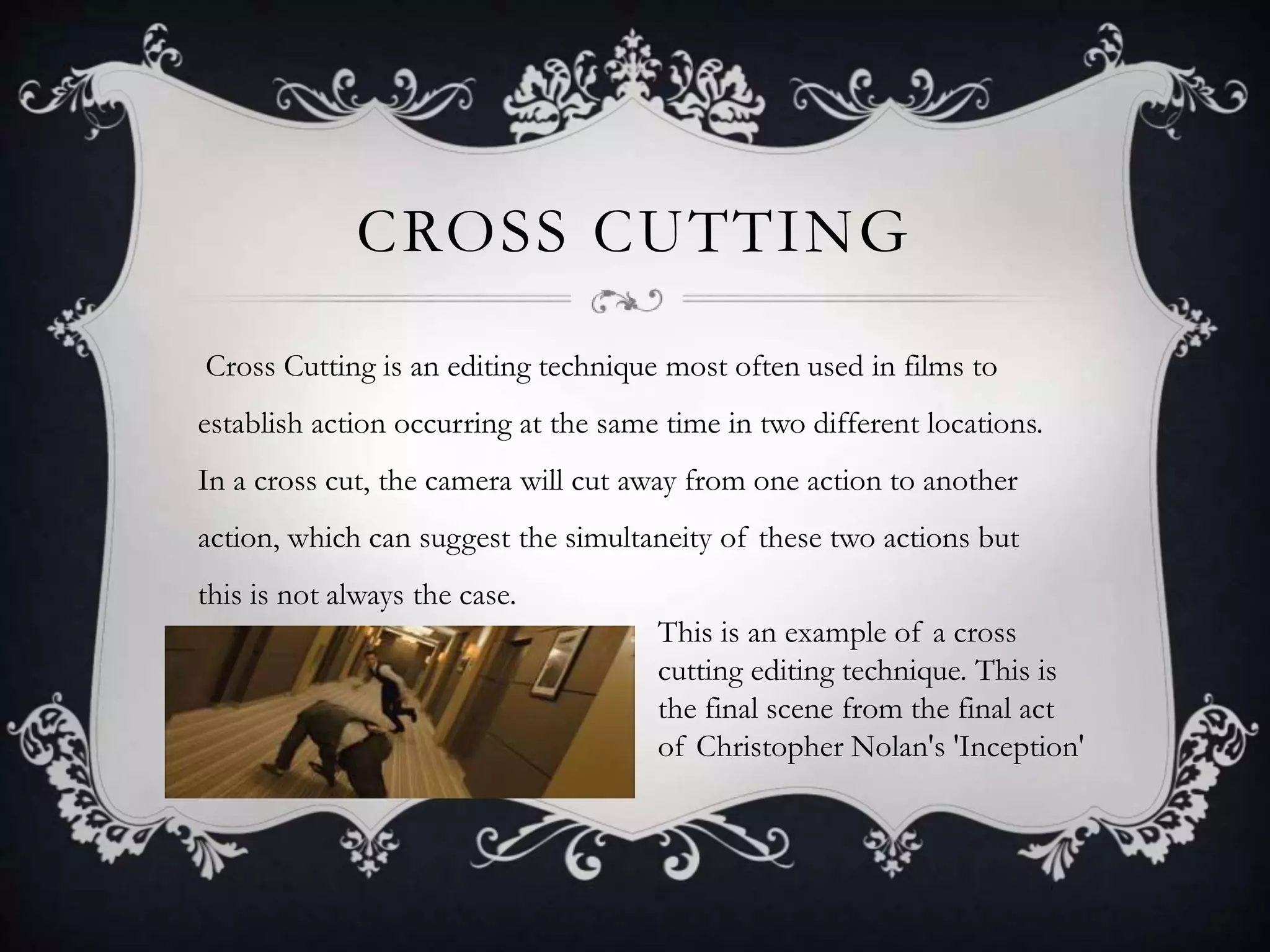 CROSS CUTTING
Cross Cutting is an editing technique most often used in films to
establish action occurring at the same time in two different locations.
In a cross cut, the camera will cut away from one action to another
action, which can suggest the simultaneity of these two actions but
this is not always the case.
This is an example of a cross
cutting editing technique. This is
the final scene from the final act
of Christopher Nolan's 'Inception'
 