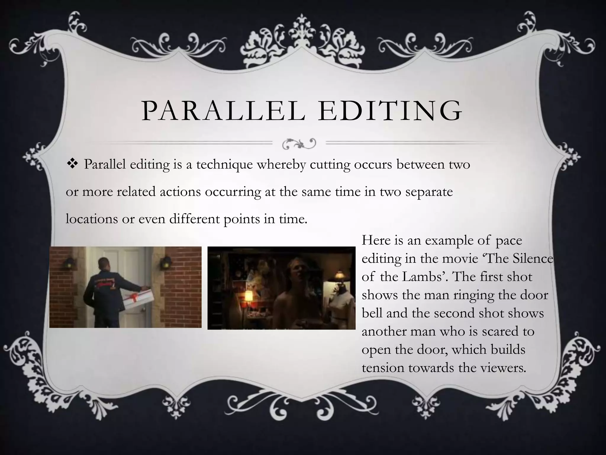 PARALLEL EDITING
 Parallel editing is a technique whereby cutting occurs between two
or more related actions occurring at the same time in two separate
locations or even different points in time.
Here is an example of pace
editing in the movie ‘The Silence
of the Lambs’. The first shot
shows the man ringing the door
bell and the second shot shows
another man who is scared to
open the door, which builds
tension towards the viewers.
 