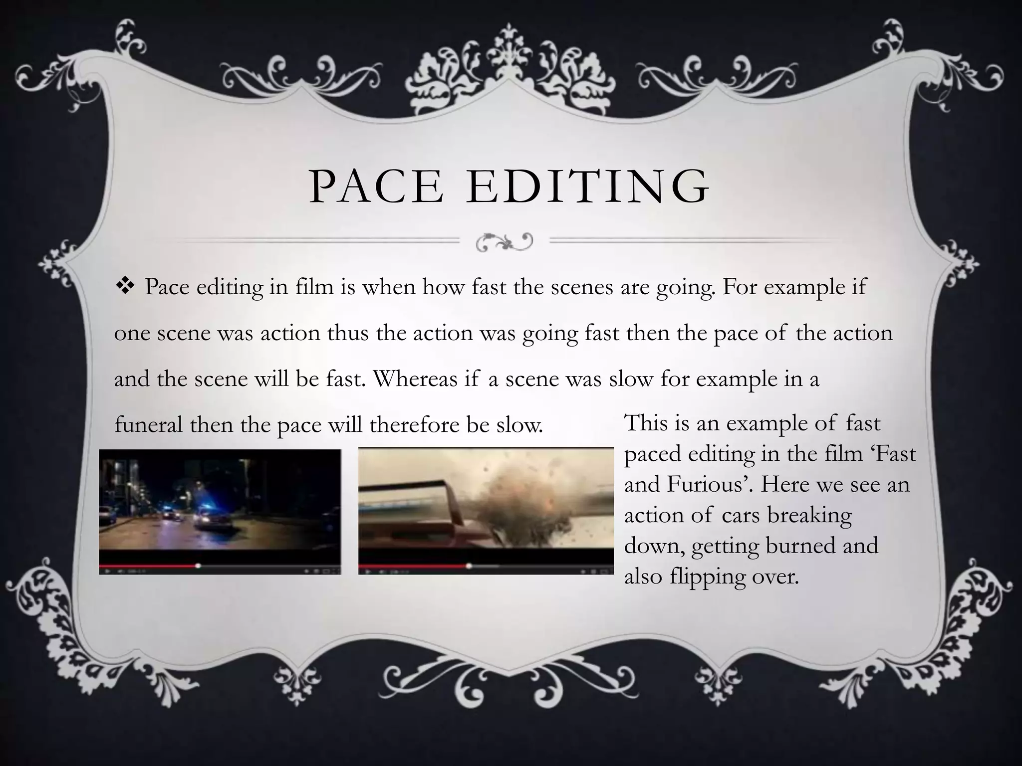 PACE EDITING
 Pace editing in film is when how fast the scenes are going. For example if
one scene was action thus the action was going fast then the pace of the action
and the scene will be fast. Whereas if a scene was slow for example in a
funeral then the pace will therefore be slow. This is an example of fast
paced editing in the film ‘Fast
and Furious’. Here we see an
action of cars breaking
down, getting burned and
also flipping over.
 