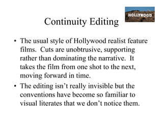 Continuity Editing
• The usual style of Hollywood realist feature
films. Cuts are unobtrusive, supporting
rather than dominating the narrative. It
takes the film from one shot to the next,
moving forward in time.
• The editing isn’t really invisible but the
conventions have become so familiar to
visual literates that we don’t notice them.
 