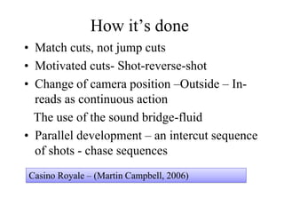 How it’s done
• Match cuts, not jump cuts
• Motivated cuts- Shot-reverse-shot
• Change of camera position –Outside – In-
reads as continuous action
The use of the sound bridge-fluid
• Parallel development – an intercut sequence
of shots - chase sequences
Casino Royale – (Martin Campbell, 2006)
 