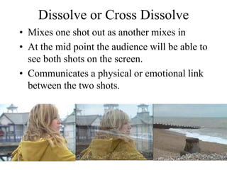 Dissolve or Cross Dissolve
• Mixes one shot out as another mixes in
• At the mid point the audience will be able to
see both shots on the screen.
• Communicates a physical or emotional link
between the two shots.
 