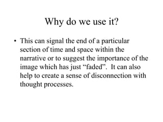 Why do we use it?
• This can signal the end of a particular
section of time and space within the
narrative or to suggest the importance of the
image which has just “faded”. It can also
help to create a sense of disconnection with
thought processes.
 