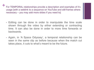 + For TEMPORAL relationships provide a description and examples of it’s
usage [with a weblink to a sequence on YouTube and still frames where
necessary – you may add more slides if you need to]
• Editing can be done in order to manipulate the time scale
shown through the video by either extending or contracting
time. It can also be done in order to more time forwards or
backwards.
• Again, in ‘A Space Odyssey’, a temporal relationship can be
seen in the same clip as before because when the match cut
takes place, it cuts to what’s meant to be the future.
 