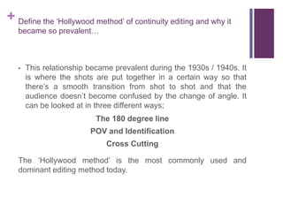 + Define the ‘Hollywood method’ of continuity editing and why it
became so prevalent…
• This relationship became prevalent during the 1930s / 1940s. It
is where the shots are put together in a certain way so that
there’s a smooth transition from shot to shot and that the
audience doesn’t become confused by the change of angle. It
can be looked at in three different ways;
The 180 degree line
POV and Identification
Cross Cutting
The ‘Hollywood method’ is the most commonly used and
dominant editing method today.
 