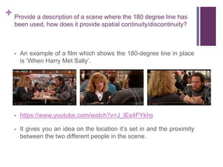 + Provide a description of a scene where the 180 degree line has
been used, how does it provide spatial continuity/discontinuity?
• An example of a film which shows the 180-degree line in place
is ‘When Harry Met Sally’.
• https://www.youtube.com/watch?v=J_lEs4FYkhs
• It gives you an idea on the location it’s set in and the proximity
between the two different people in the scene.
 