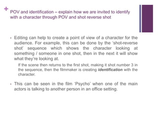 + POV and identification – explain how we are invited to identify
with a character through POV and shot reverse shot
• Editing can help to create a point of view of a character for the
audience. For example, this can be done by the ‘shot-reverse
shot’ sequence which shows the character looking at
something / someone in one shot, then in the next it will show
what they’re looking at.
If the scene then returns to the first shot, making it shot number 3 in
the sequence, then the filmmaker is creating identification with the
character.
• This can be seen in the film ‘Psycho’ when one of the main
actors is talking to another person in an office setting.
 