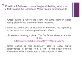 + Provide a definition of cross-cutting/parallel editing, what is so
effective about this technique? Where might a director use it?
• Cross cutting is where the scene will jump between action
taking place in two or more different locations.
• It can be used to give an idea that all the events are happening
at the same time and can give dramatic effects.
• To see cross cutting in place, ’The Godfather’ shows examples
of this.
https://www.youtube.com/watch?v=1CDlBLvc3YE
• Cross cutting is also commonly used to show spatial
relationships in scenes from a film. It will show different
characters within a scene from a different point of view.
 