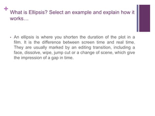 + What is Ellipsis? Select an example and explain how it
works…
• An ellipsis is where you shorten the duration of the plot in a
film. It is the difference between screen time and real time.
They are usually marked by an editing transition, including a
face, dissolve, wipe, jump cut or a change of scene, which give
the impression of a gap in time.
 