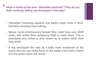+ What is meant by the term ‘intensified continuity’? Why do you
think continuity editing has developed in this way?
• Intensified Continuity explains that there’s more shots in films,
therefore meaning more editing.
• Newer, more contemporary feature films might have over 2000
shots, with action films containing 3000 or more shots. This is
potentially why action is shot closer up to actors rather than
long shots.
• It has developed this way as it adds more excitement to the
scene and you can really focus on the detail of the actor’s faces
and the action within the scene.
 