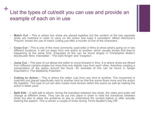 + List the types of cut/edit you can use and provide an
example of each on in use
• Match Cut – This is where two shots are placed together but the content of the two separate
shots are matched in order to carry on the action and keep it consistent. Alfred Hitchcock’s
‘Psycho’ shows the use of match cutting just after a murder of one of the characters.
• Cross Cut – This is one of the most commonly used edits in films to show what’s going on in two
different locations. It will cut away from one action to another, which usually shows that they’re
happening at the same time. Examples of this can be found largely in Christopher Nolan’s
blockbuster films ‘Interstellar’, ‘The Dark Knight’ and ‘Inception’.
• Jump Cut – This type of cut allows the editor to move forward in time. It is where shots are filmed
from different camera angles but ones that only slightly vary from each other, therefore creating a
manipulation of the space around the focus. An example of this can be found in Sergei
Eisenstein’s ‘The Battleship Potemkin’.
• Cutting on Action – This is where the editor cuts from one shot to another. The movement is
matched and placed specifically next to another shot so that the scene flows more and the action
fits together. This type of cut can also create more tension within the scene as well as making the
action a faster pace.
• Split Edit – A split edit is where, during the transition between two shots, the video and audio will
change at different times. They can be put into place in order to hide the transitions between
shots but also to allow the audience to see or understand the context before or after actually
hearing the speech. This is shown a couple of times during ‘Ferris Bueller's Day Off’.
 