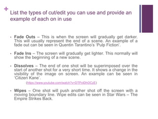 + List the types of cut/edit you can use and provide an
example of each on in use
• Fade Outs – This is when the screen will gradually get darker.
This will usually represent the end of a scene. An example of a
fade out can be seen in Quentin Tarantino’s ‘Pulp Fiction’.
• Fade Ins – The screen will gradually get lighter. This normally will
show the beginning of a new scene.
• Dissolves – The end of one shot will be superimposed over the
start of another shot for a very short time. It shows a change in the
visibility of the image on screen. An example can be seen in
‘Citizen Kane’.
(https://www.youtube.com/watch?v=DTPctDhOCzE)
• Wipes – One shot will push another shot off the screen with a
moving boundary line. Wipe edits can be seen in Star Wars – The
Empire Strikes Back.
 